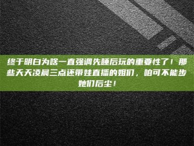 单县终于明白为啥一直强调先睡后玩的重要性了！那些天天凌晨三点还带娃直播的姐们，咱可不能步她们后尘！